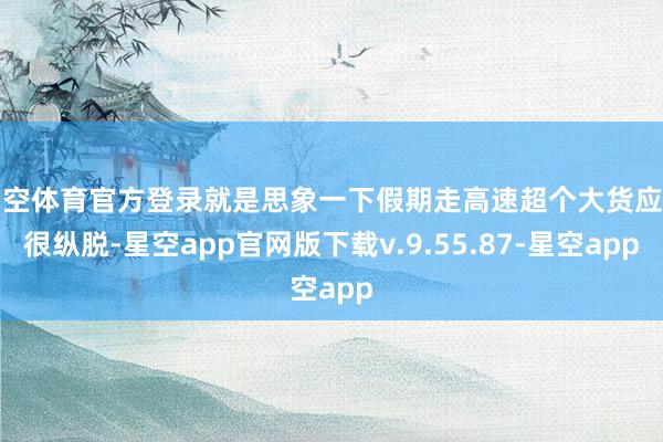 星空体育官方登录就是思象一下假期走高速超个大货应该很纵脱-星空app官网版下载v.9.55.87-星空app