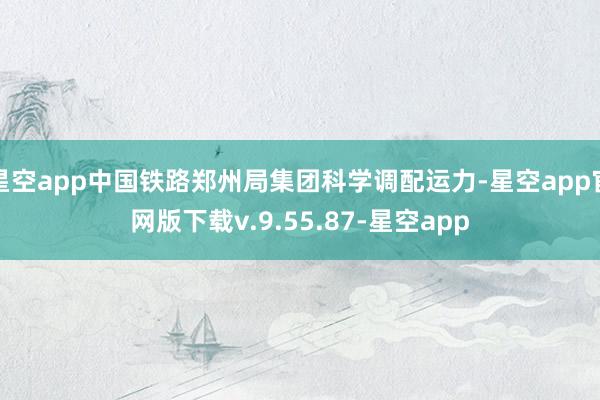 星空app中国铁路郑州局集团科学调配运力-星空app官网版下载v.9.55.87-星空app