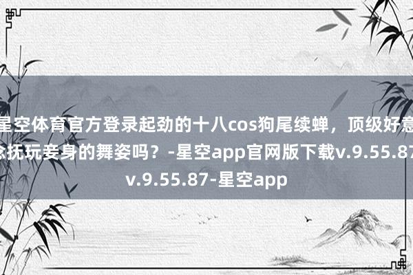 星空体育官方登录起劲的十八cos狗尾续蝉，顶级好意思腿，念念抚玩妾身的舞姿吗？-星空app官网版下载v.9.55.87-星空app