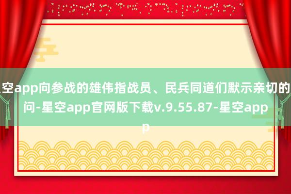 星空app向参战的雄伟指战员、民兵同道们默示亲切的慰问-星空app官网版下载v.9.55.87-星空app