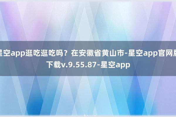 星空app逛吃逛吃吗？在安徽省黄山市-星空app官网版下载v.9.55.87-星空app