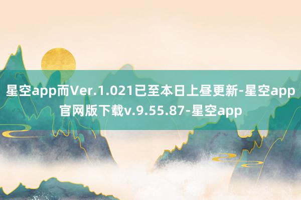 星空app而Ver.1.021已至本日上昼更新-星空app官网版下载v.9.55.87-星空app