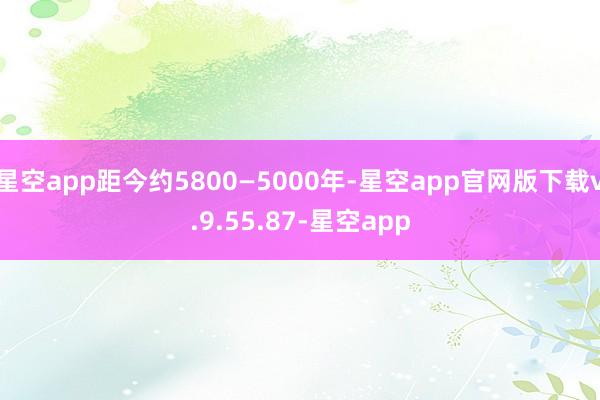 星空app距今约5800—5000年-星空app官网版下载v.9.55.87-星空app