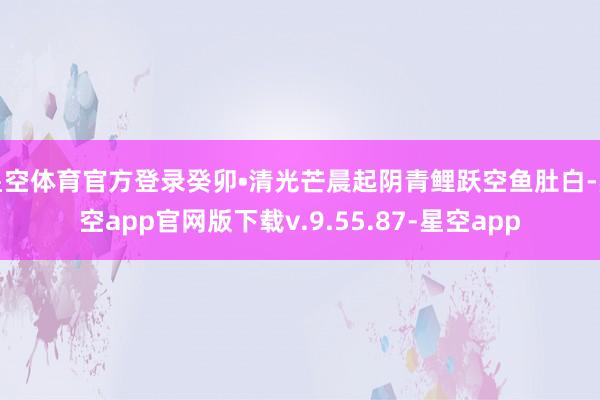 星空体育官方登录癸卯•清光芒晨起阴青鲤跃空鱼肚白-星空app官网版下载v.9.55.87-星空app