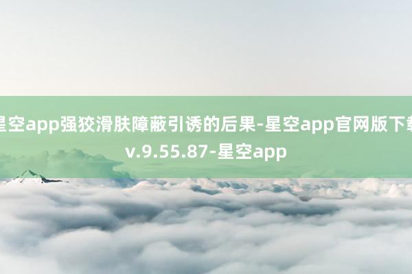 星空app强狡滑肤障蔽引诱的后果-星空app官网版下载v.9.55.87-星空app