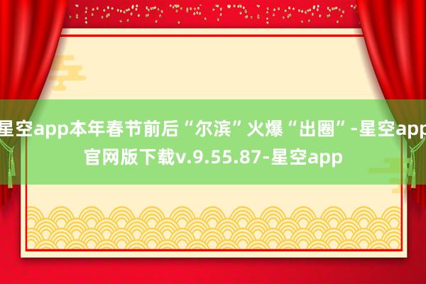星空app本年春节前后“尔滨”火爆“出圈”-星空app官网版下载v.9.55.87-星空app