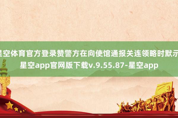 星空体育官方登录赞警方在向使馆通报关连领略时默示-星空app官网版下载v.9.55.87-星空app