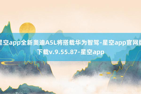 星空app全新奥迪A5L将搭载华为智驾-星空app官网版下载v.9.55.87-星空app