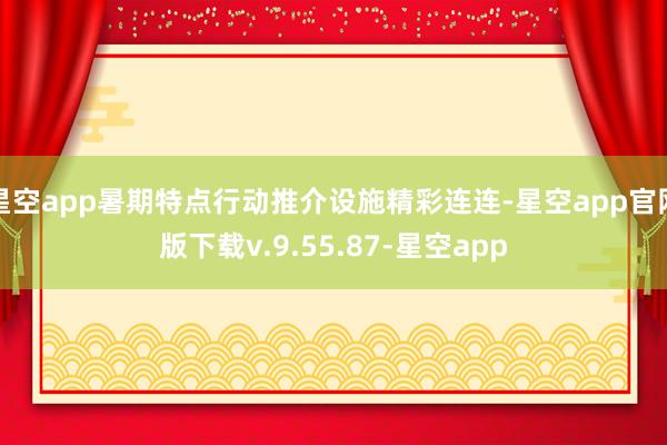 星空app暑期特点行动推介设施精彩连连-星空app官网版下载v.9.55.87-星空app