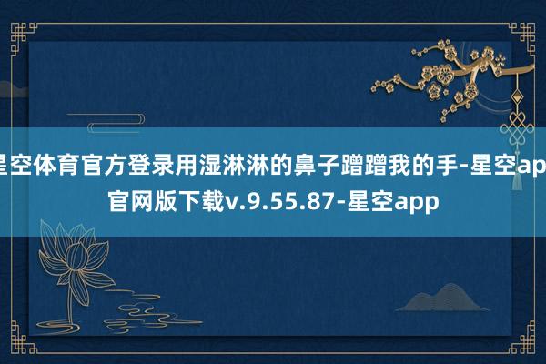 星空体育官方登录用湿淋淋的鼻子蹭蹭我的手-星空app官网版下载v.9.55.87-星空app