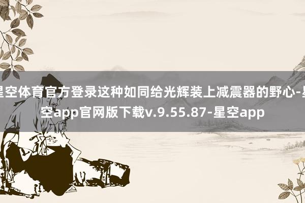 星空体育官方登录这种如同给光辉装上减震器的野心-星空app官网版下载v.9.55.87-星空app