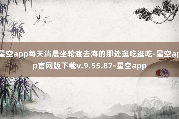 星空app每天清晨坐轮渡去海的那处逛吃逛吃-星空app官网版下载v.9.55.87-星空app