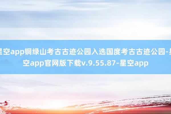 星空app铜绿山考古古迹公园入选国度考古古迹公园-星空app官网版下载v.9.55.87-星空app
