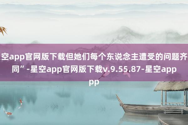 星空app官网版下载但她们每个东说念主遭受的问题齐相同”-星空app官网版下载v.9.55.87-星空app