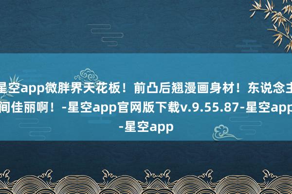 星空app微胖界天花板！前凸后翘漫画身材！东说念主间佳丽啊！-星空app官网版下载v.9.55.87-星空app