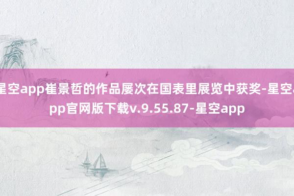 星空app崔景哲的作品屡次在国表里展览中获奖-星空app官网版下载v.9.55.87-星空app
