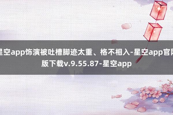 星空app饰演被吐槽脚迹太重、格不相入-星空app官网版下载v.9.55.87-星空app