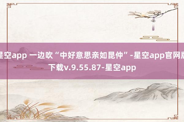 星空app 一边吹“中好意思亲如昆仲”-星空app官网版下载v.9.55.87-星空app