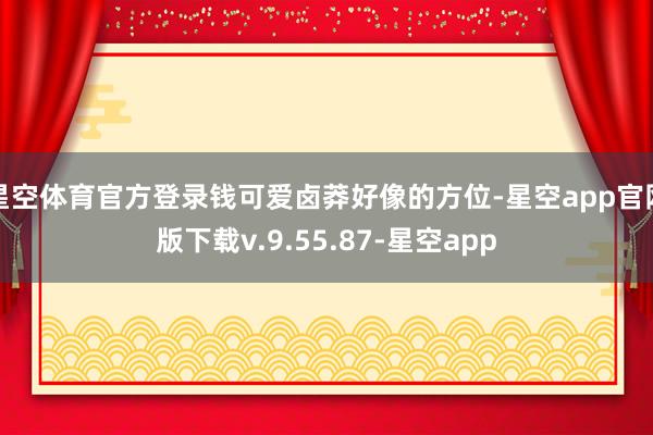 星空体育官方登录钱可爱卤莽好像的方位-星空app官网版下载v.9.55.87-星空app