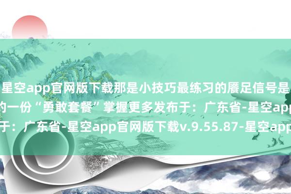 星空app官网版下载那是小技巧最练习的餍足信号是测验后暗暗奖励我方的一份“勇敢套餐”掌握更多发布于：广东省-星空app官网版下载v.9.55.87-星空app