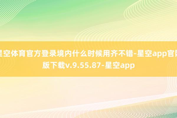 星空体育官方登录境内什么时候用齐不错-星空app官网版下载v.9.55.87-星空app