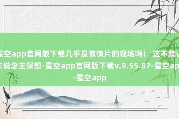 星空app官网版下载几乎是惊悚片的现场啊！ 这不禁让东说念主深想-星空app官网版下载v.9.55.87-星空app