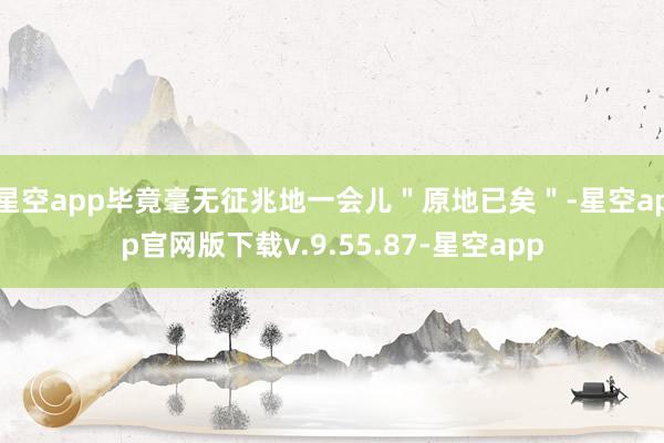星空app毕竟毫无征兆地一会儿＂原地已矣＂-星空app官网版下载v.9.55.87-星空app
