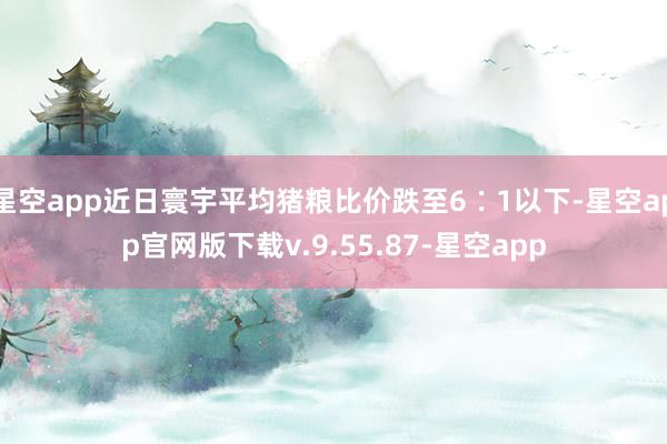星空app近日寰宇平均猪粮比价跌至6∶1以下-星空app官网版下载v.9.55.87-星空app