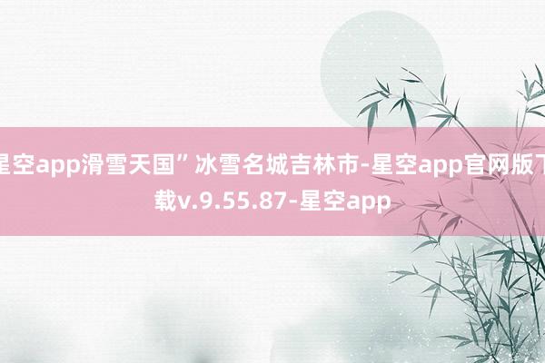 星空app滑雪天国”冰雪名城吉林市-星空app官网版下载v.9.55.87-星空app