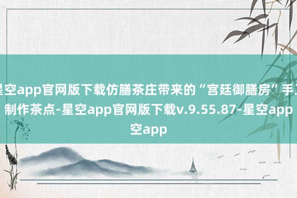 星空app官网版下载仿膳茶庄带来的“宫廷御膳房”手工制作茶点-星空app官网版下载v.9.55.87-星空app
