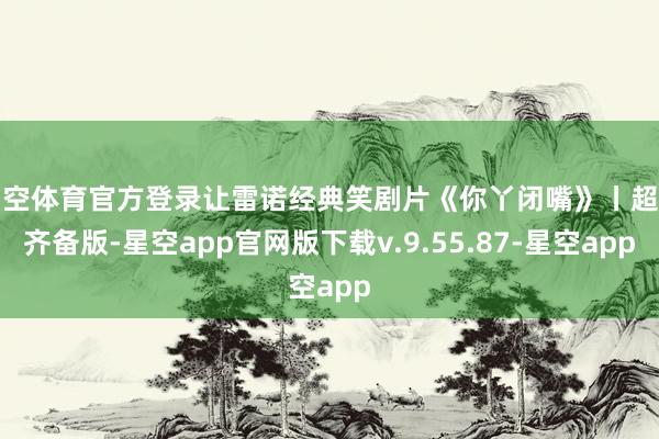 星空体育官方登录让雷诺经典笑剧片《你丫闭嘴》丨超清齐备版-星空app官网版下载v.9.55.87-星空app