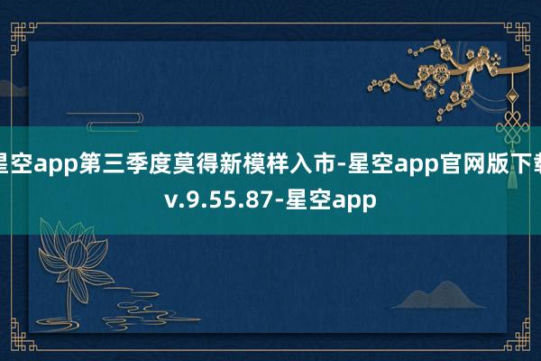 星空app第三季度莫得新模样入市-星空app官网版下载v.9.55.87-星空app