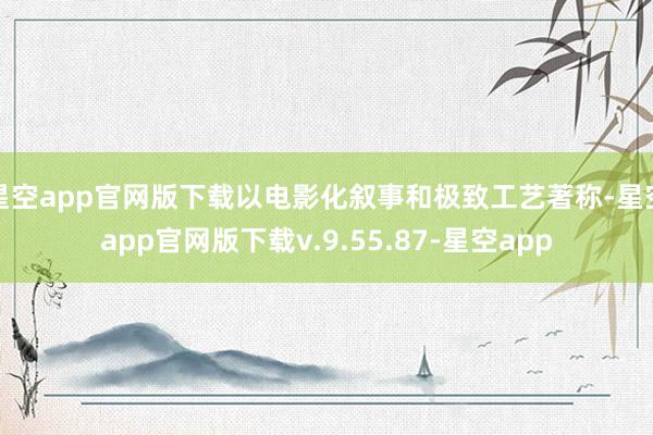 星空app官网版下载以电影化叙事和极致工艺著称-星空app官网版下载v.9.55.87-星空app