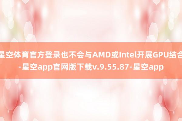 星空体育官方登录也不会与AMD或Intel开展GPU结合-星空app官网版下载v.9.55.87-星空app
