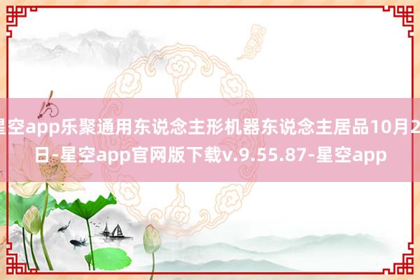 星空app乐聚通用东说念主形机器东说念主居品10月22日-星空app官网版下载v.9.55.87-星空app