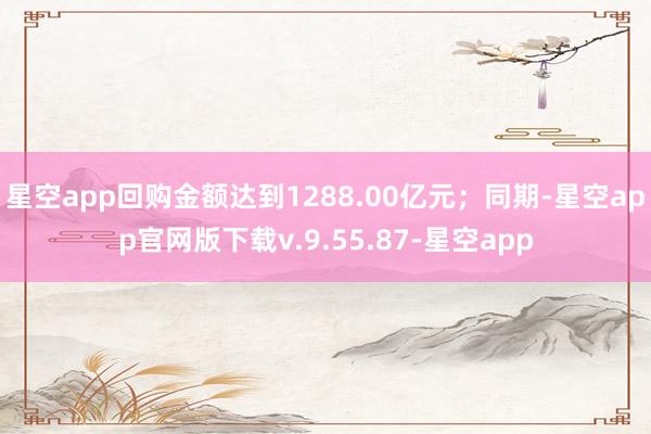星空app回购金额达到1288.00亿元；同期-星空app官网版下载v.9.55.87-星空app