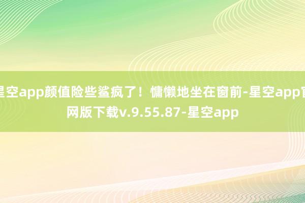 星空app颜值险些鲨疯了！慵懒地坐在窗前-星空app官网版下载v.9.55.87-星空app