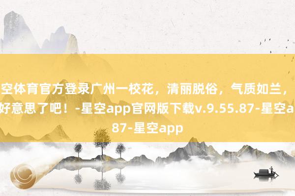 星空体育官方登录广州一校花，清丽脱俗，气质如兰，也太好意思了吧！-星空app官网版下载v.9.55.87-星空app