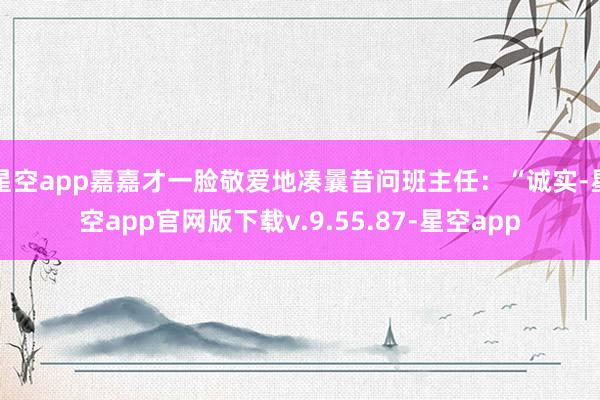 星空app嘉嘉才一脸敬爱地凑曩昔问班主任：“诚实-星空app官网版下载v.9.55.87-星空app