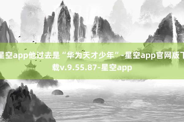 星空app他过去是“华为天才少年”-星空app官网版下载v.9.55.87-星空app