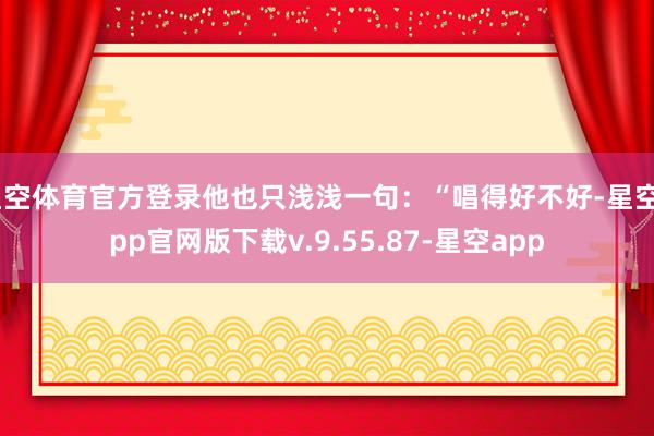 星空体育官方登录他也只浅浅一句：“唱得好不好-星空app官网版下载v.9.55.87-星空app