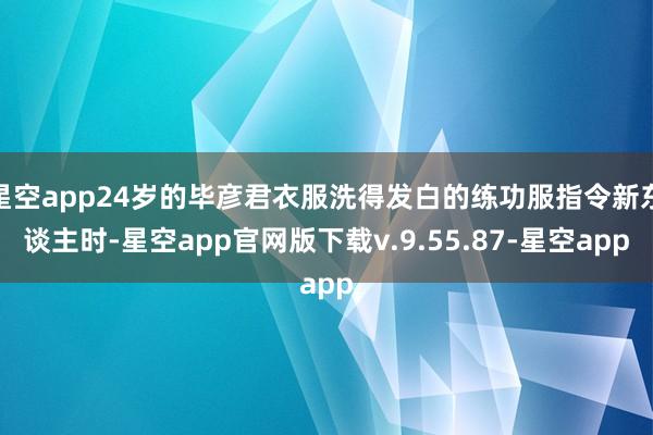 星空app24岁的毕彦君衣服洗得发白的练功服指令新东谈主时-星空app官网版下载v.9.55.87-星空app