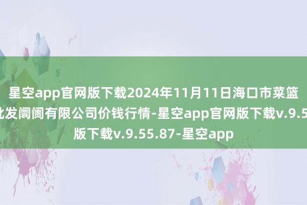 星空app官网版下载2024年11月11日海口市菜篮子江楠农居品批发阛阓有限公司价钱行情-星空app官网版下载v.9.55.87-星空app