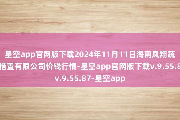 星空app官网版下载2024年11月11日海南凤翔蔬菜批发市集措置有限公司价钱行情-星空app官网版下载v.9.55.87-星空app