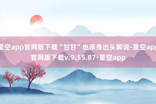 星空app官网版下载“甘甘”也亲身出头解说-星空app官网版下载v.9.55.87-星空app