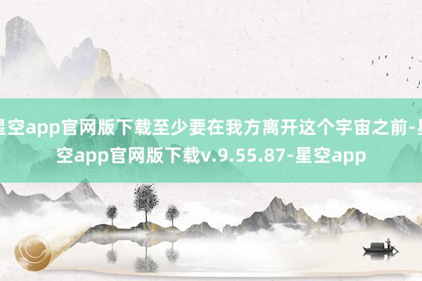 星空app官网版下载至少要在我方离开这个宇宙之前-星空app官网版下载v.9.55.87-星空app