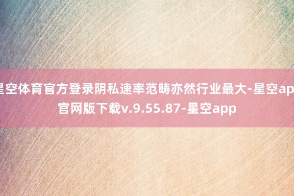 星空体育官方登录阴私速率范畴亦然行业最大-星空app官网版下载v.9.55.87-星空app
