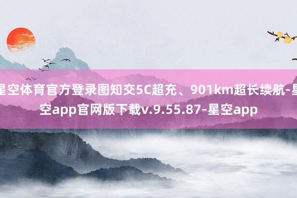 星空体育官方登录图知交5C超充、901km超长续航-星空app官网版下载v.9.55.87-星空app
