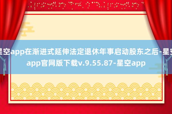 星空app在渐进式延伸法定退休年事启动股东之后-星空app官网版下载v.9.55.87-星空app