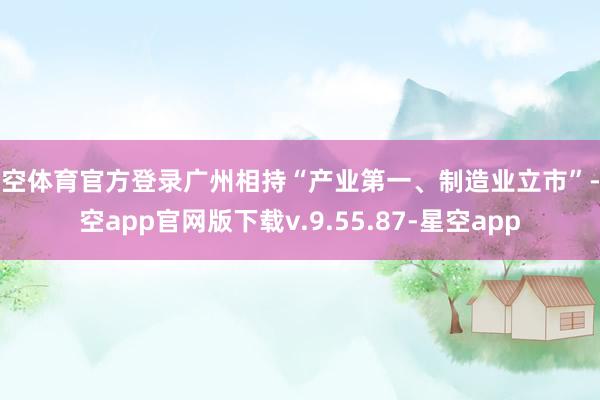 星空体育官方登录广州相持“产业第一、制造业立市”-星空app官网版下载v.9.55.87-星空app